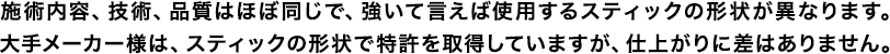 施術内容、技術、品質はほぼ同じで、強いて言えば使用するスティックの形状が異なります。大手メーカー様は、スティックの形状で特許を取得していますが、仕上がりに差はありません。