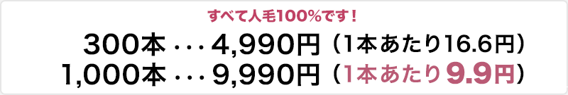 すべて人毛100％ 300本4,990円 1本当たり16.6円、1000本9,990円 1本当たり0.9円